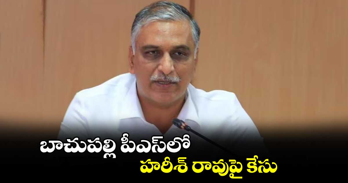 బాచుపల్లి పీఎస్​లో హరీశ్ రావుపై కేసు