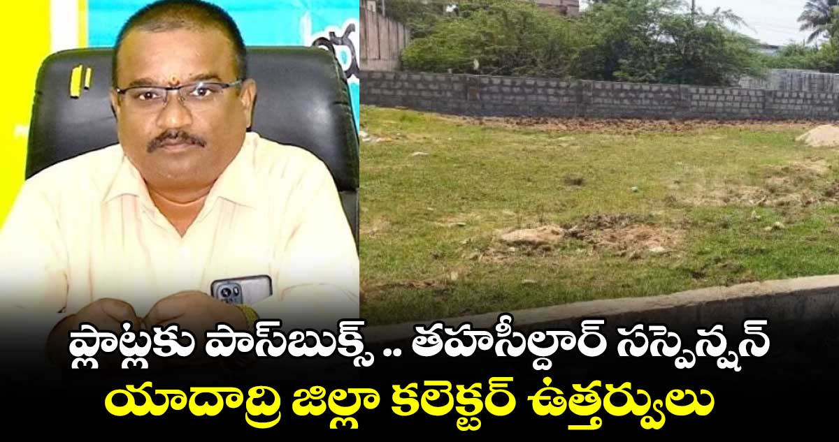 ప్లాట్లకు పాస్​బుక్స్ .. తహసీల్దార్ ​సస్పెన్షన్..యాదాద్రి జిల్లా కలెక్టర్ ఉత్తర్వులు 