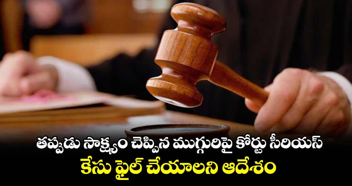 తప్పుడు సాక్ష్యం చెప్పిన ముగ్గురిపై కోర్టు సీరియస్ ..కేసు ఫైల్ చేయాలని ఆదేశం