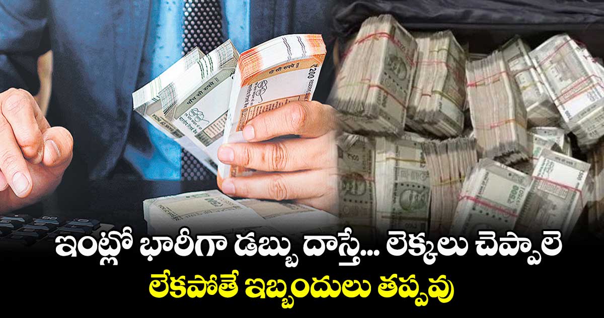 ఇంట్లో భారీగా డబ్బు దాస్తే... లెక్కలు చెప్పాలె.. లేకపోతే ఇబ్బందులు తప్పవు