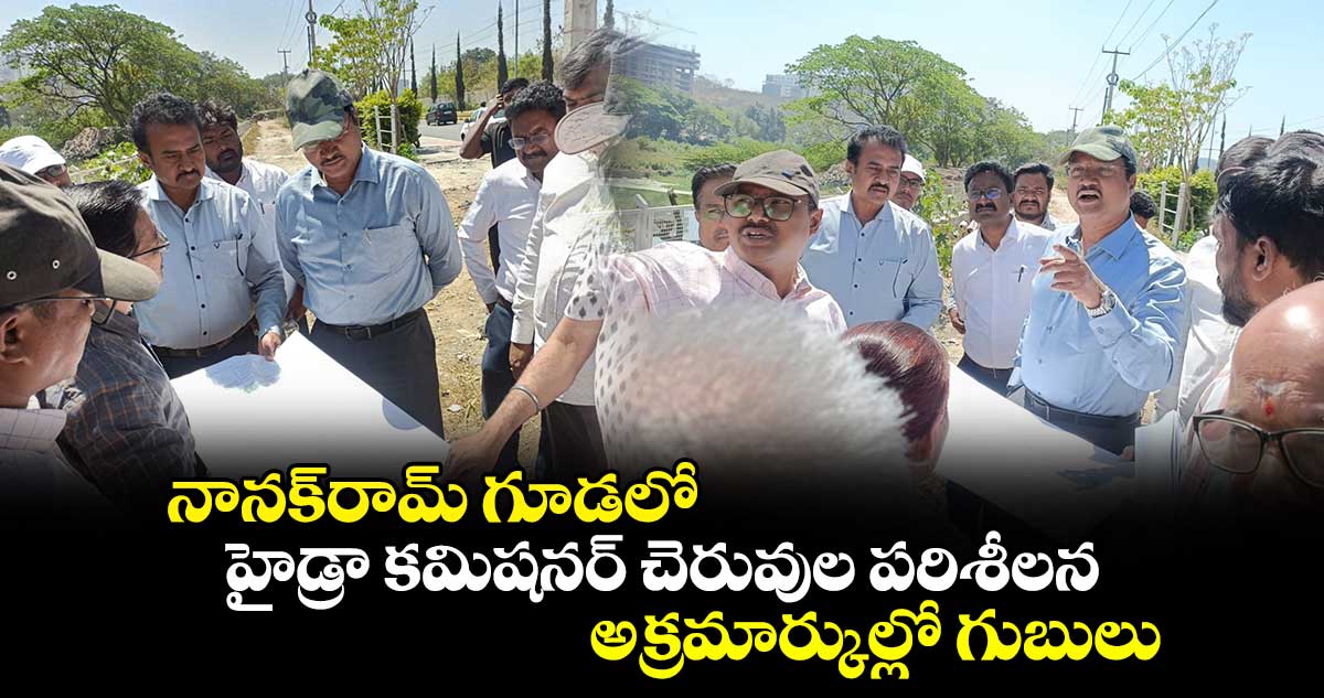 నానక్⁬రామ్ గూడలో హైడ్రా కమిషనర్ చెరువుల పరిశీలన..అక్రమార్కుల్లో గుబులు 