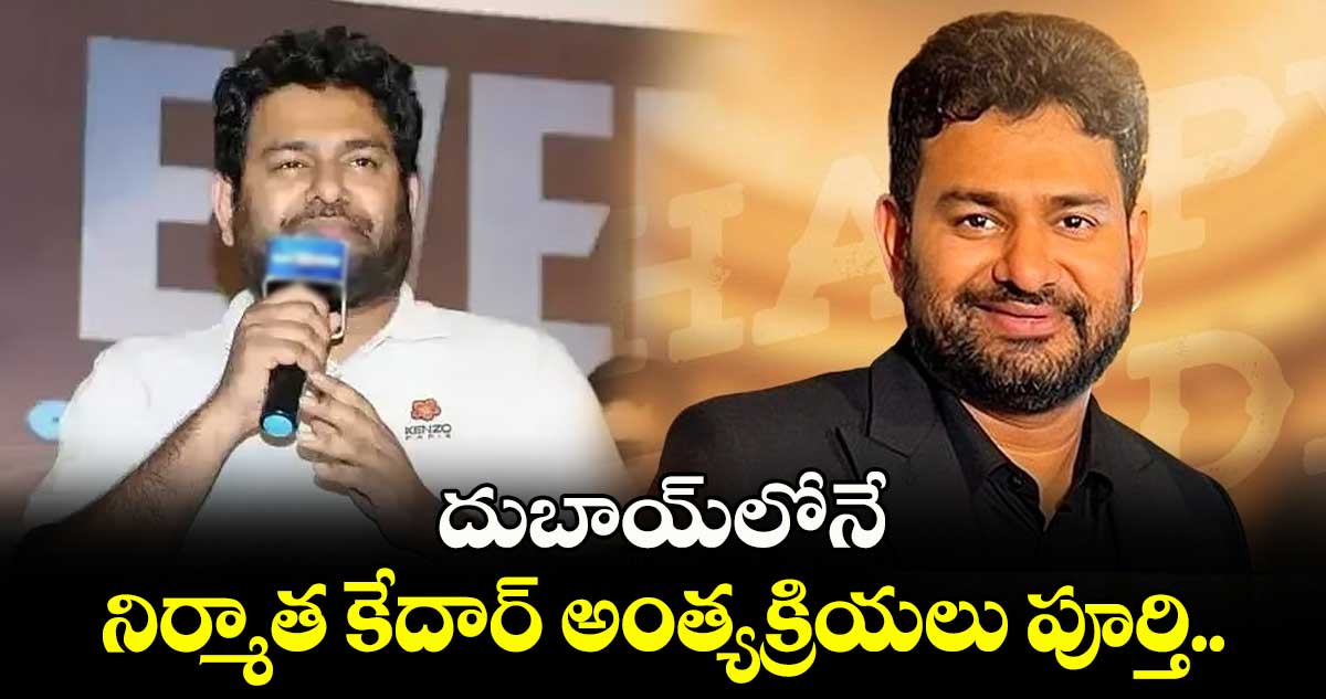 దుబాయ్⁬లోనే నిర్మాత కేదార్ అంత్యక్రియలు పూర్తి.. 