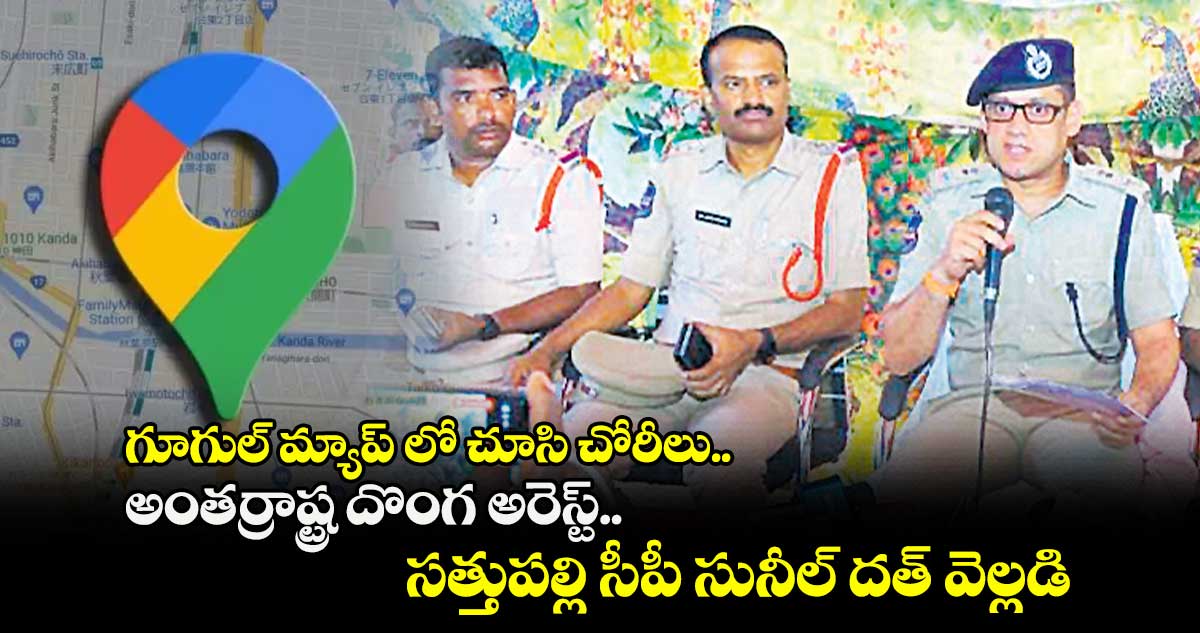 గూగుల్ మ్యాప్ లో చూసి చోరీలు..అంతర్రాష్ట్ర దొంగ అరెస్ట్..సత్తుపల్లి సీపీ సునీల్ దత్ వెల్లడి