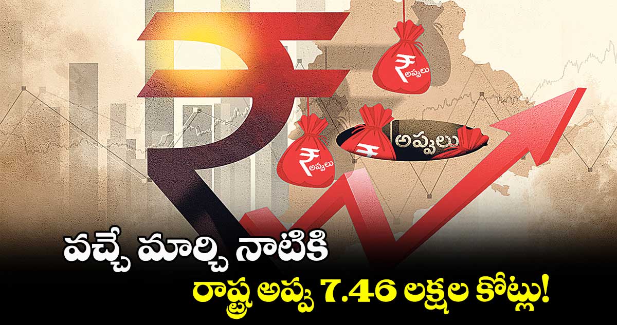 వచ్చే మార్చి నాటికి రాష్ట్ర అప్పు 7.46 లక్షల కోట్లు!