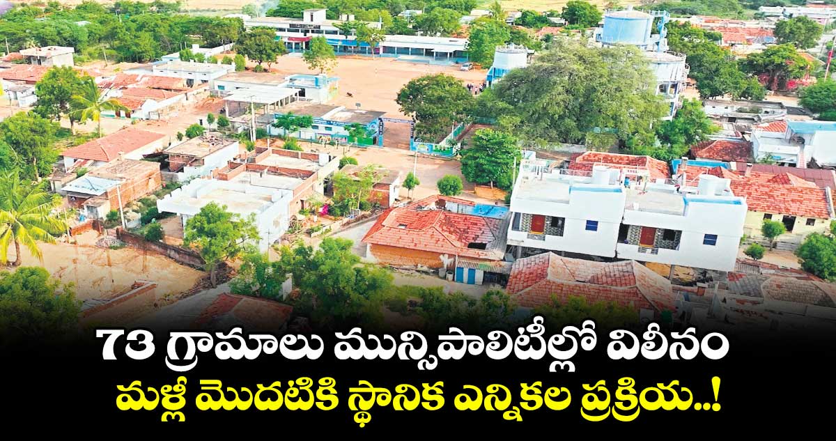 73 గ్రామాలు మున్సిపాలిటీల్లో విలీనం.. మళ్లీ మొదటికి స్థానిక ఎన్నికల ప్రక్రియ..!