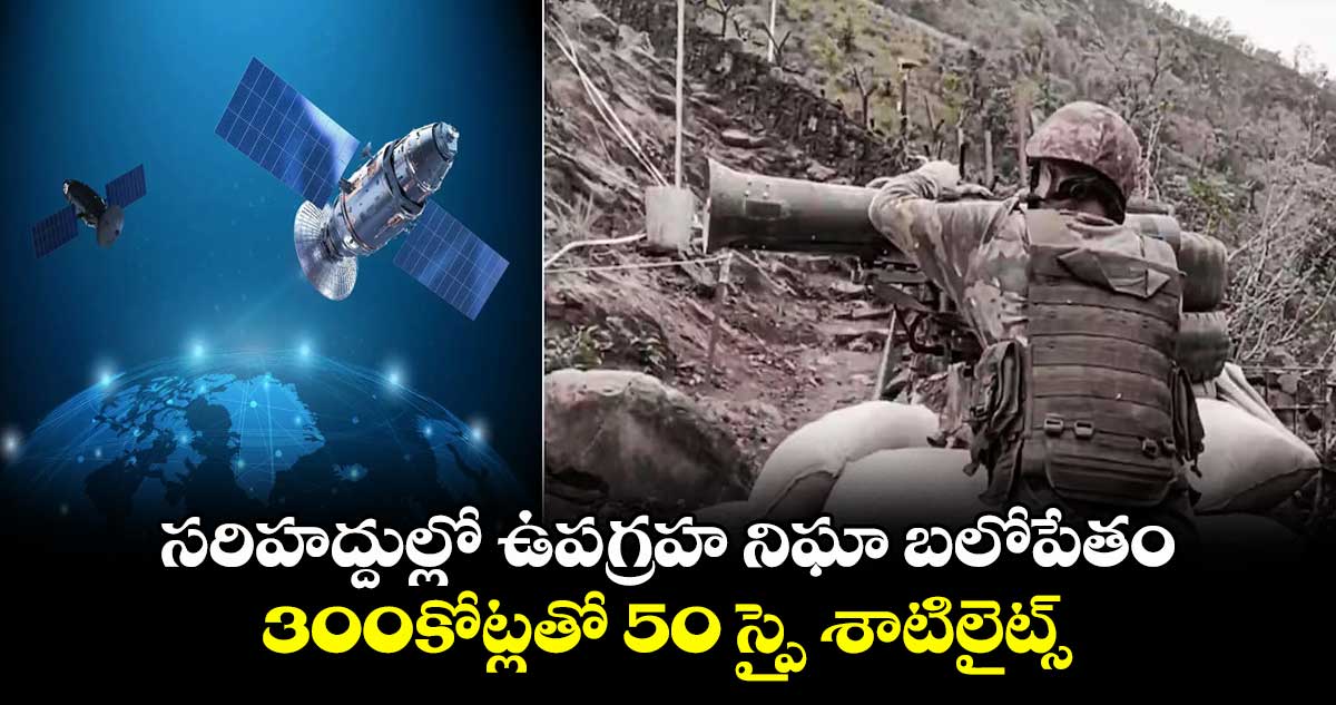 spy satellites:సరిహద్దుల్లో ఉపగ్రహ నిఘా బలోపేతం..300కోట్లతో 52 స్పై శాటిలైట్స్