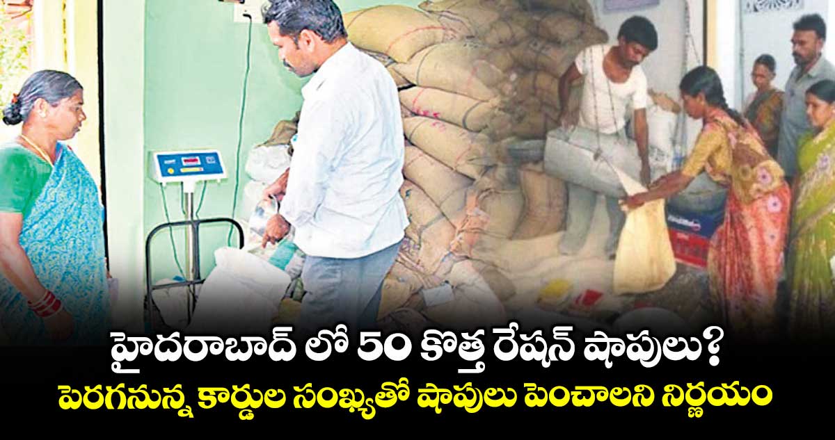 హైదరాబాద్​ లో 50 కొత్త రేషన్​ షాపులు?..పెరగనున్న కార్డుల సంఖ్యతో షాపులు పెంచాలని నిర్ణయం