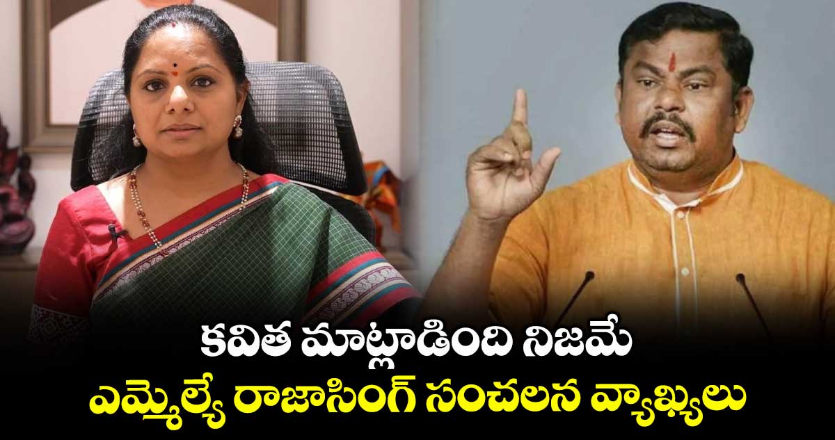 కవిత మాట్లాడింది నిజమే.. ఎమ్మెల్యే రాజాసింగ్ సంచలన వ్యాఖ్యలు