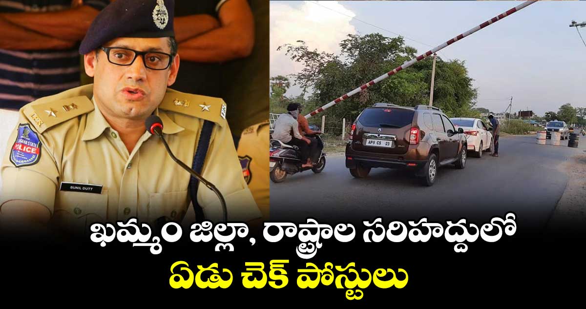 ఖమ్మం జిల్లా, రాష్ట్రాల సరిహద్దులో ఏడు చెక్ పోస్టులు : ఖమ్మం సీపీ సునీల్ దత్ 