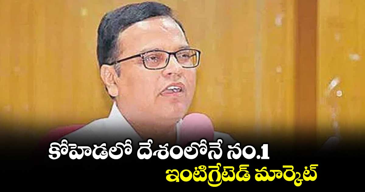 కోహెడలో దేశంలోనే నం.1 ఇంటిగ్రేటెడ్ మార్కెట్ : సీఎస్ కె.రామకృష్ణారావు