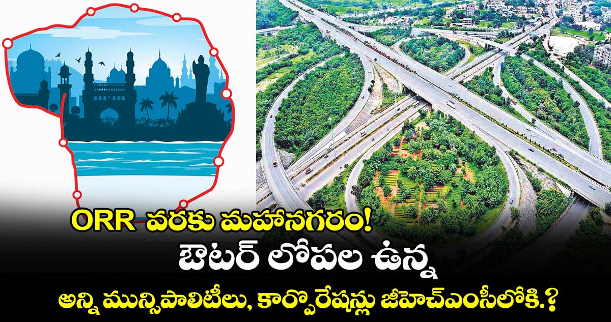 ORR వరకు మహానగరం!..ఔటర్ లోపల ఉన్న అన్ని మున్సిపాలిటీలు, కార్పొరేషన్లు జీహెచ్ఎంసీలోకి.?