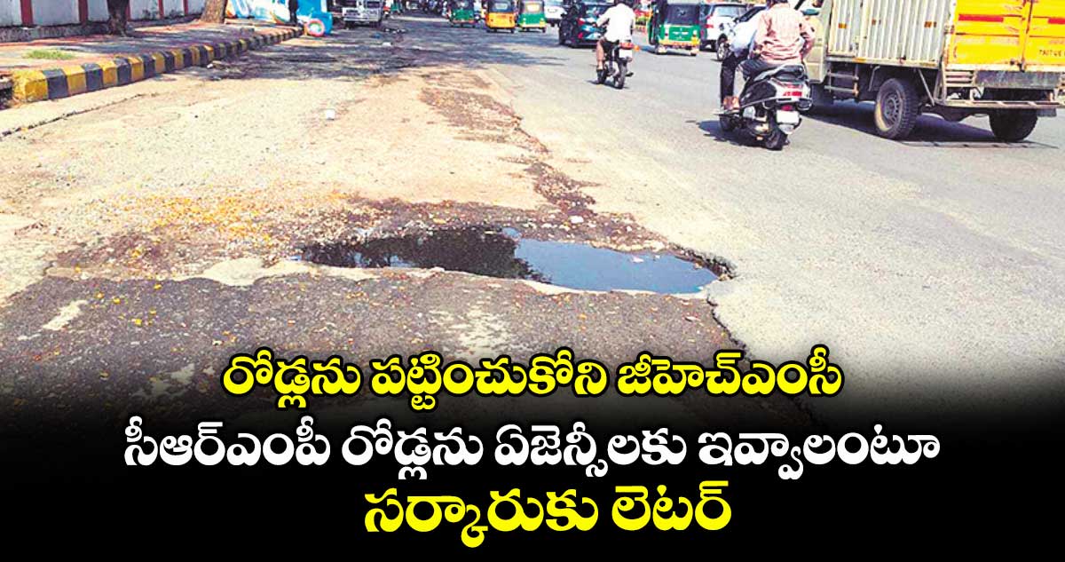 రోడ్లను పట్టించుకోని జీహెచ్ఎంసీ .. సీఆర్ఎంపీ రోడ్లను ఏజెన్సీలకు ఇవ్వాలంటూ సర్కారుకు లెటర్​