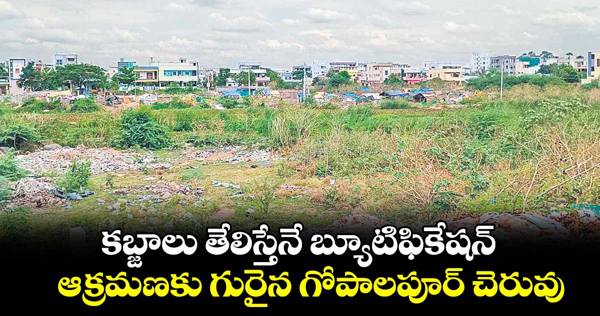 కబ్జాలు తేలిస్తేనే బ్యూటిఫికేషన్ .. ఆక్రమణకు గురైన గోపాలపూర్ చెరువు
