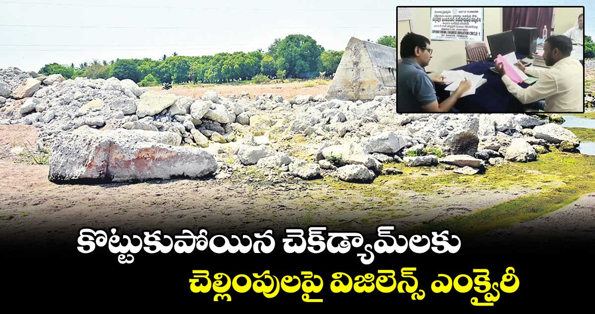 కొట్టుకుపోయిన చెక్డ్యామ్లకు చెల్లింపులపై విజిలెన్స్ ఎంక్వైరీ