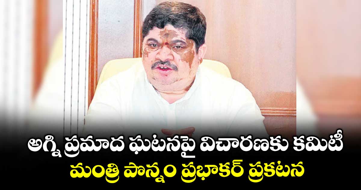 అగ్ని ప్రమాద ఘటనపై విచారణకు కమిటీ .. మంత్రి పొన్నం ప్రభాకర్ ప్రకటన