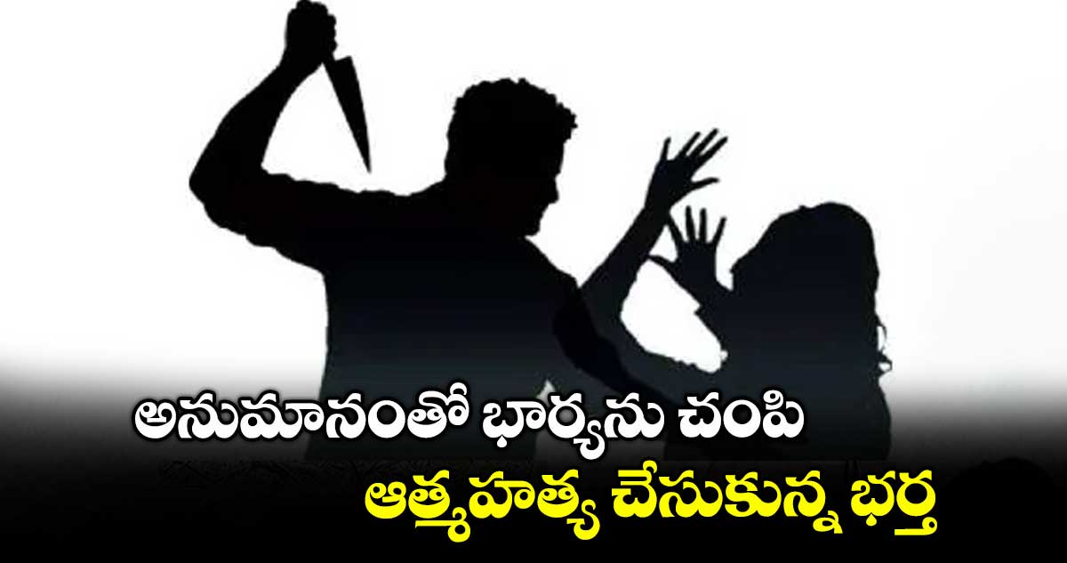 అనుమానంతో భార్యను చంపి ఆత్మహత్య చేసుకున్న భర్త