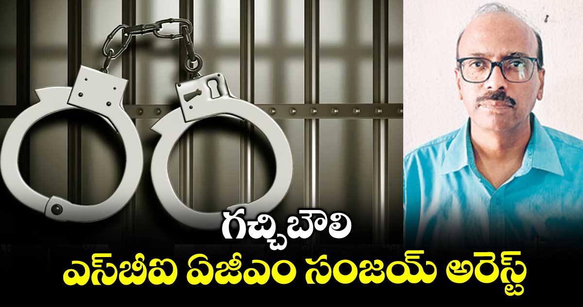 గచ్చిబౌలి ఎస్బీఐ ఏజీఎం సంజయ్ అరెస్ట్