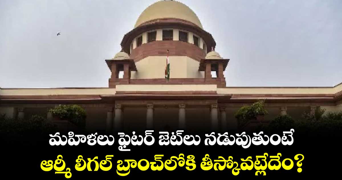 మహిళలు ఫైటర్ జెట్లు నడుపుతుంటే.. ఆర్మీ లీగల్ బ్రాంచ్లోకి తీస్కోవట్లేదేం?