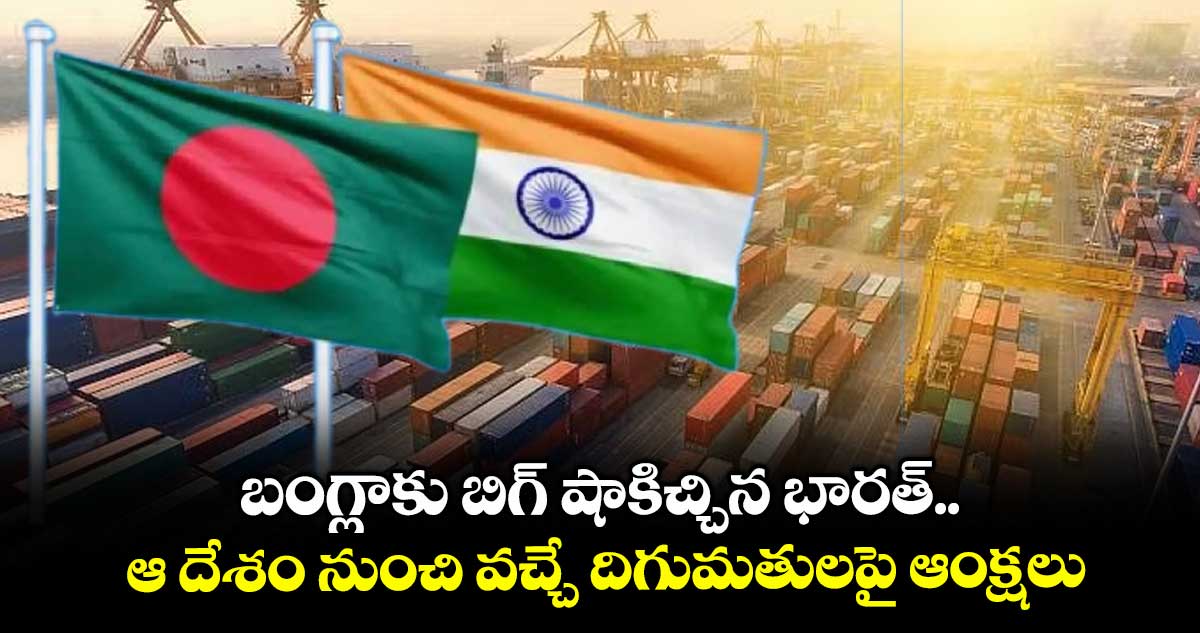 బంగ్లాకు బిగ్ షాకిచ్చిన భారత్.. ఆ దేశం నుంచి వచ్చే దిగుమతులపై ఆంక్షలు