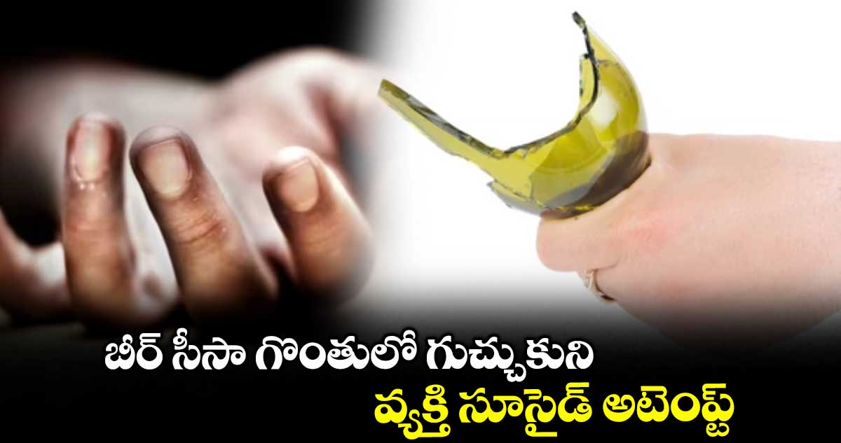 బీర్ సీసా గొంతులో గుచ్చుకుని వ్యక్తి సూసైడ్ అటెంప్ట్