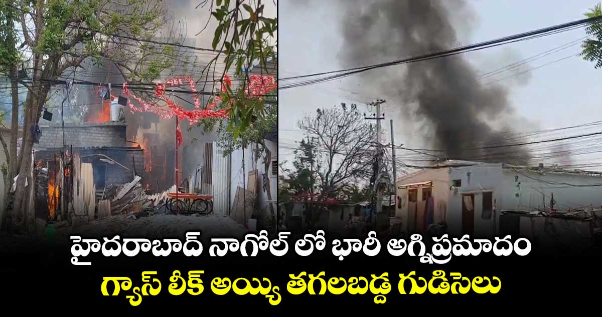 హైదరాబాద్ నాగోల్ లో భారీ అగ్నిప్రమాదం.. గ్యాస్ లీక్ అయ్యి తగలబడ్ద గుడిసెలు
