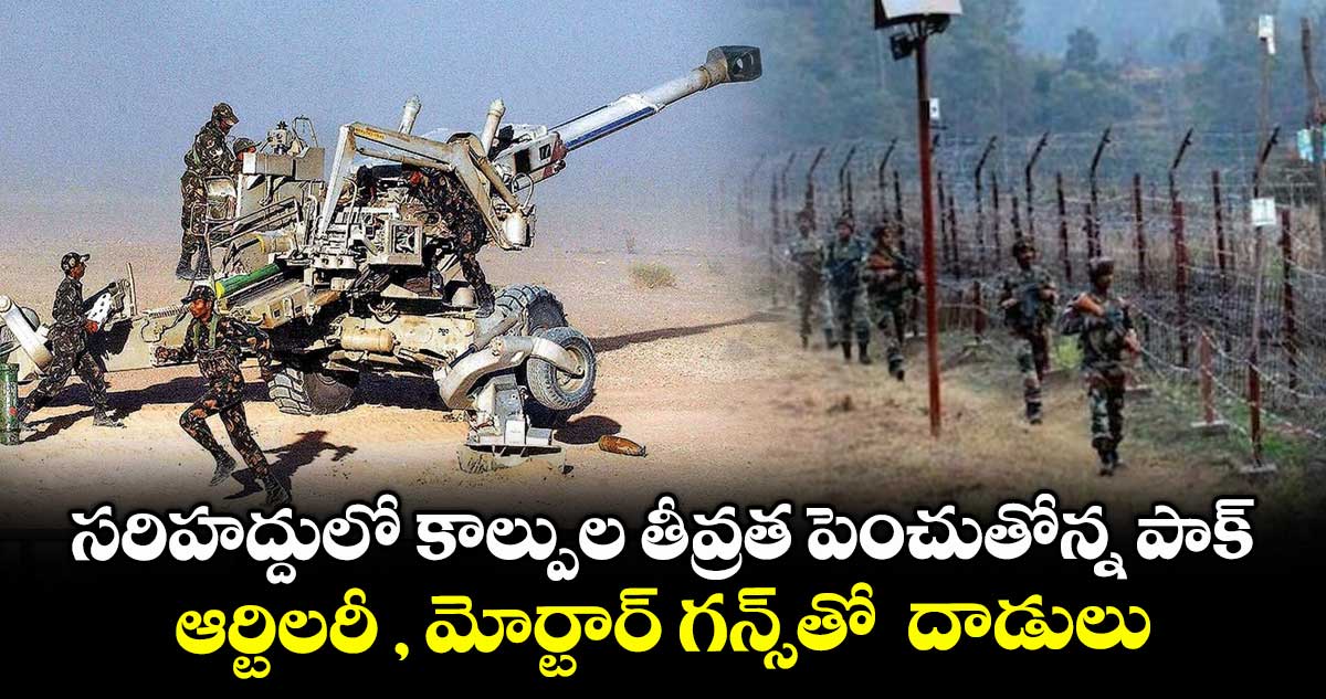 సరిహద్దులో కాల్పుల తీవ్రత పెంచుతోన్న పాక్ .. ఆర్టిలరీ , మోర్టార్ గన్స్తో దాడులు