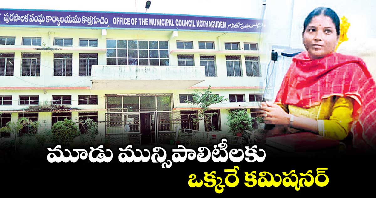 మూడు మున్సిపాలిటీలకు ఒక్కరే కమిషనర్