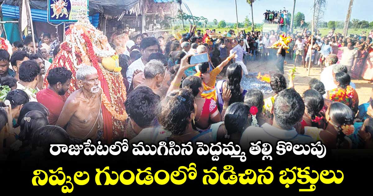 రాజుపేటలో ముగిసిన పెద్దమ్మ తల్లి కొలుపు..నిప్పుల గుండంలో నడిచిన భక్తులు