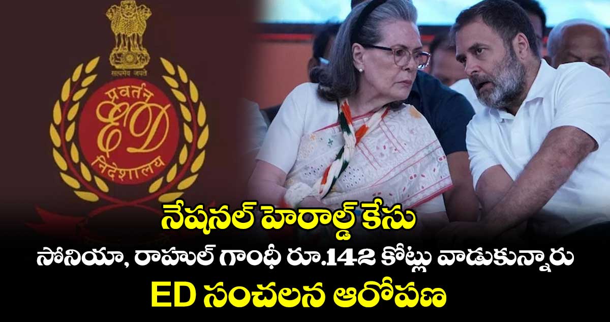 నేషనల్ హెరాల్డ్ కేసు: సోనియా, రాహుల్ గాంధీ రూ.142 కోట్లు వాడుకున్నారు.. ED సంచలన ఆరోపణ
