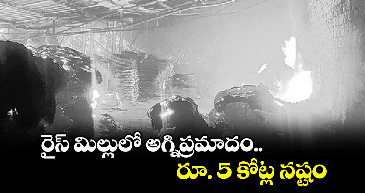 రైస్ మిల్లులో అగ్నిప్రమాదం.. రూ. 5 కోట్ల నష్టం
