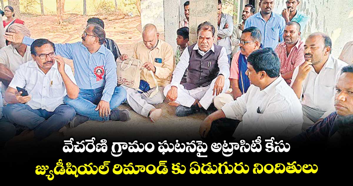 వేచరేణి గ్రామం ఘటనపై అట్రాసిటీ కేసు .. జ్యుడీషియల్ రిమాండ్ కు ఏడుగురు నిందితులు