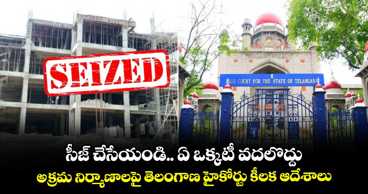 సీజ్ చేసేయండి.. ఏ ఒక్కటీ వదలొద్దు.. అక్రమ నిర్మాణాలపై తెలంగాణ హైకోర్టు కీలక ఆదేశాలు