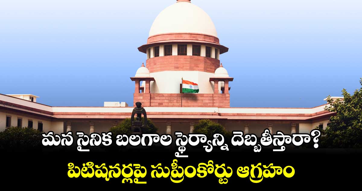 మన సైనిక బలగాల స్థైర్యాన్ని దెబ్బతీస్తారా? పిటిషనర్లపై సుప్రీంకోర్టు ఆగ్రహం