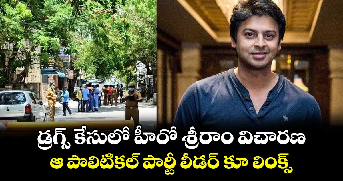 డ్రగ్స్ కేసులో హీరో శ్రీరాం విచారణ : ఆ పొలిటికల్ పార్టీ లీడర్ కూ లింక్స్