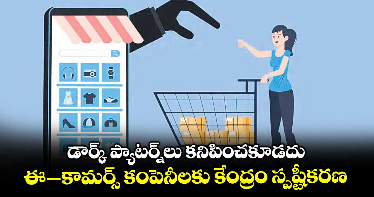 డార్క్ ప్యాటర్న్లు కనిపించకూడదు... ఈ–కామర్స్ కంపెనీలకు కేంద్రం స్పష్టీకరణ