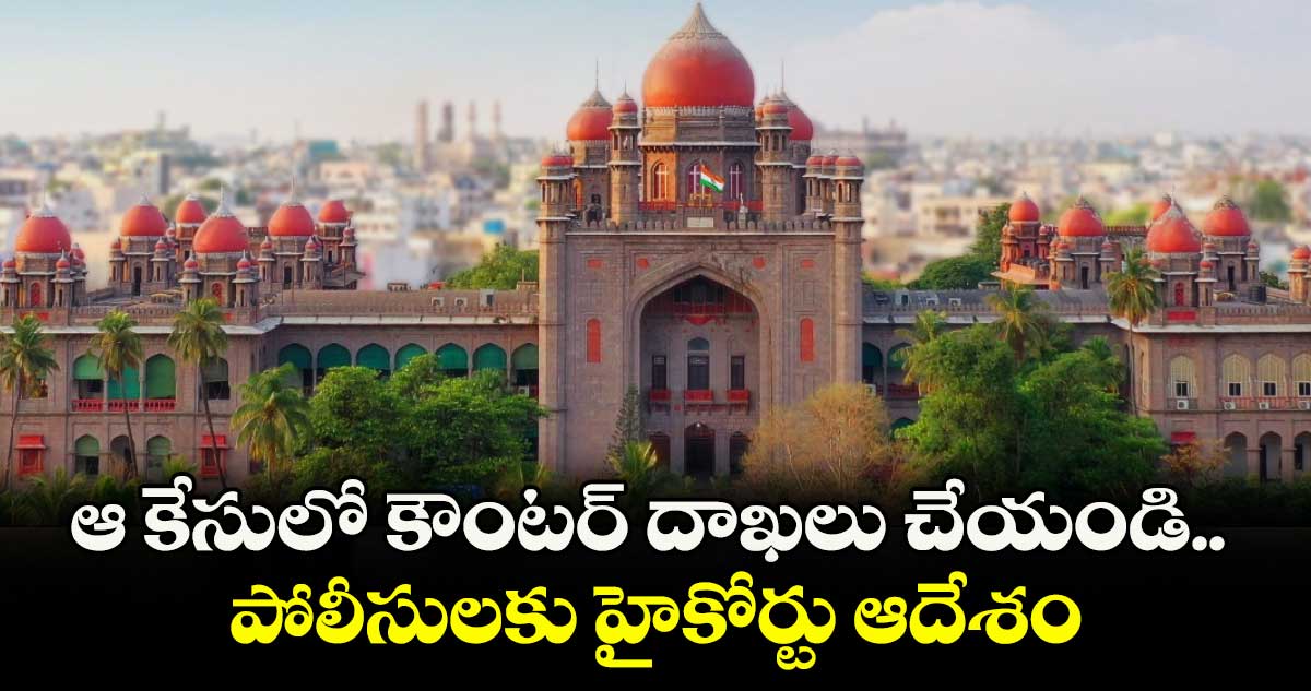 ఆ కేసులో కౌంటర్ దాఖలు చేయండి.. పోలీసులకు హైకోర్టు ఆదేశం