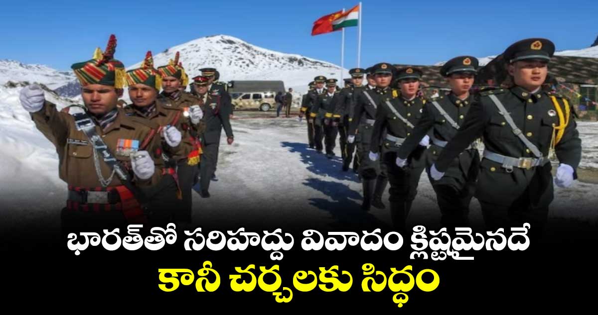 భారత్తో సరిహద్దు వివాదం క్లిష్టమైనదే.. కానీ చర్చలకు సిద్ధం: చైనా