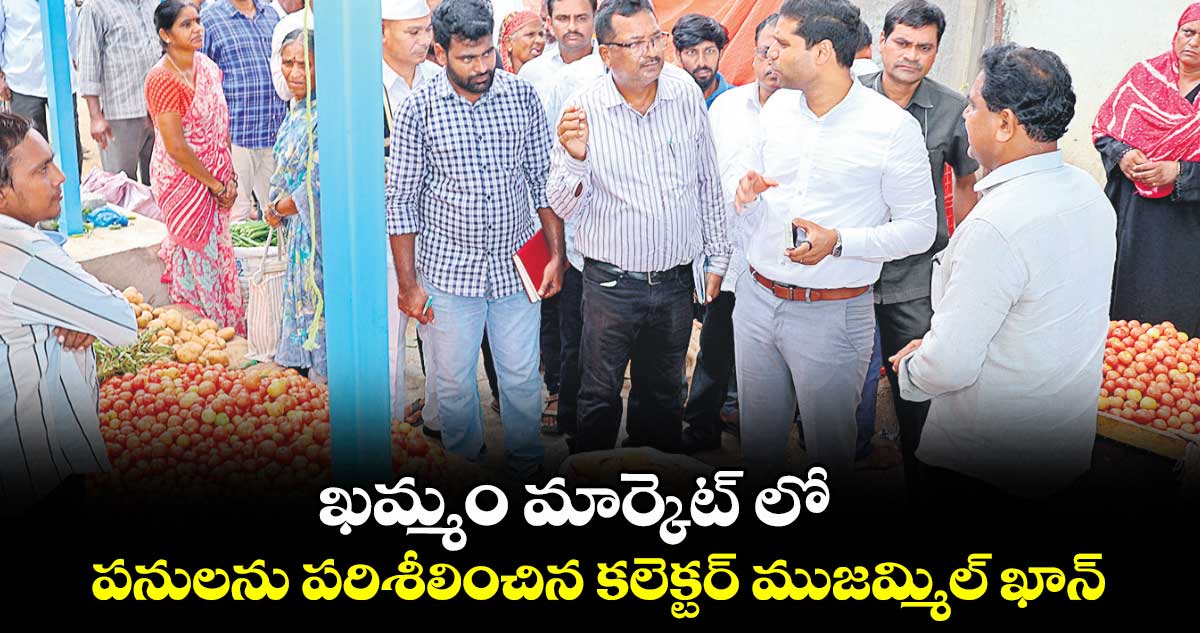 ఖమ్మం మార్కెట్ లో పనులను పరిశీలించిన కలెక్టర్ ముజమ్మిల్ ఖాన్
