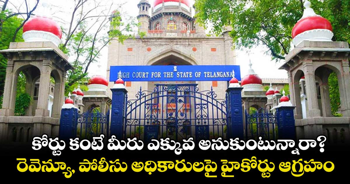 కోర్టు కంటే మీరు ఎక్కువ అనుకుంటున్నారా?..రెవెన్యూ, పోలీసు అధికారులపై హైకోర్టు ఆగ్రహం