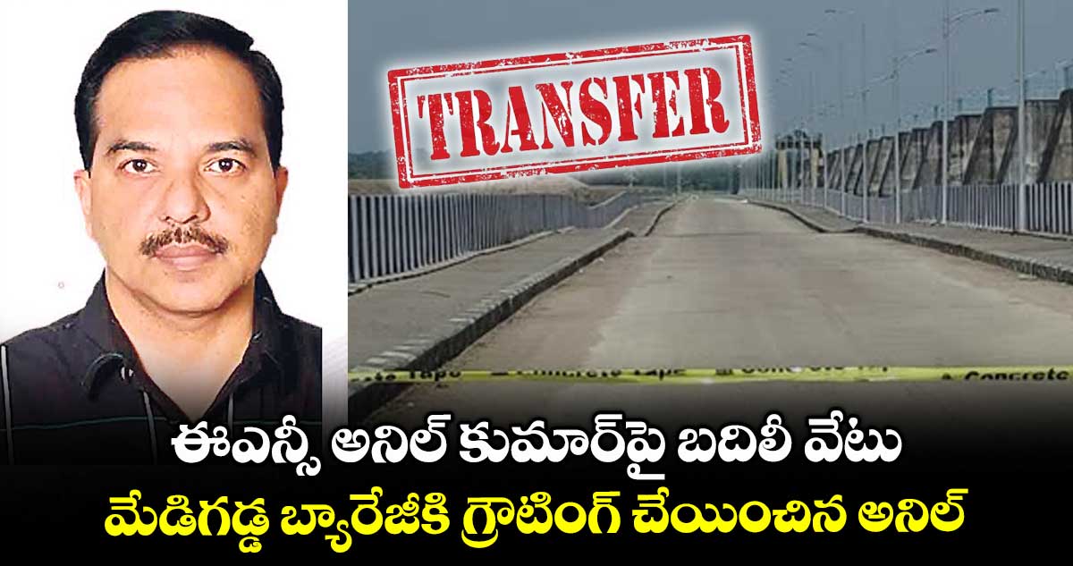 ఈఎన్సీ అనిల్ కుమార్పై బదిలీ వేటు.. మేడిగడ్డ బ్యారేజీకి గ్రౌటింగ్ చేయించిన అనిల్