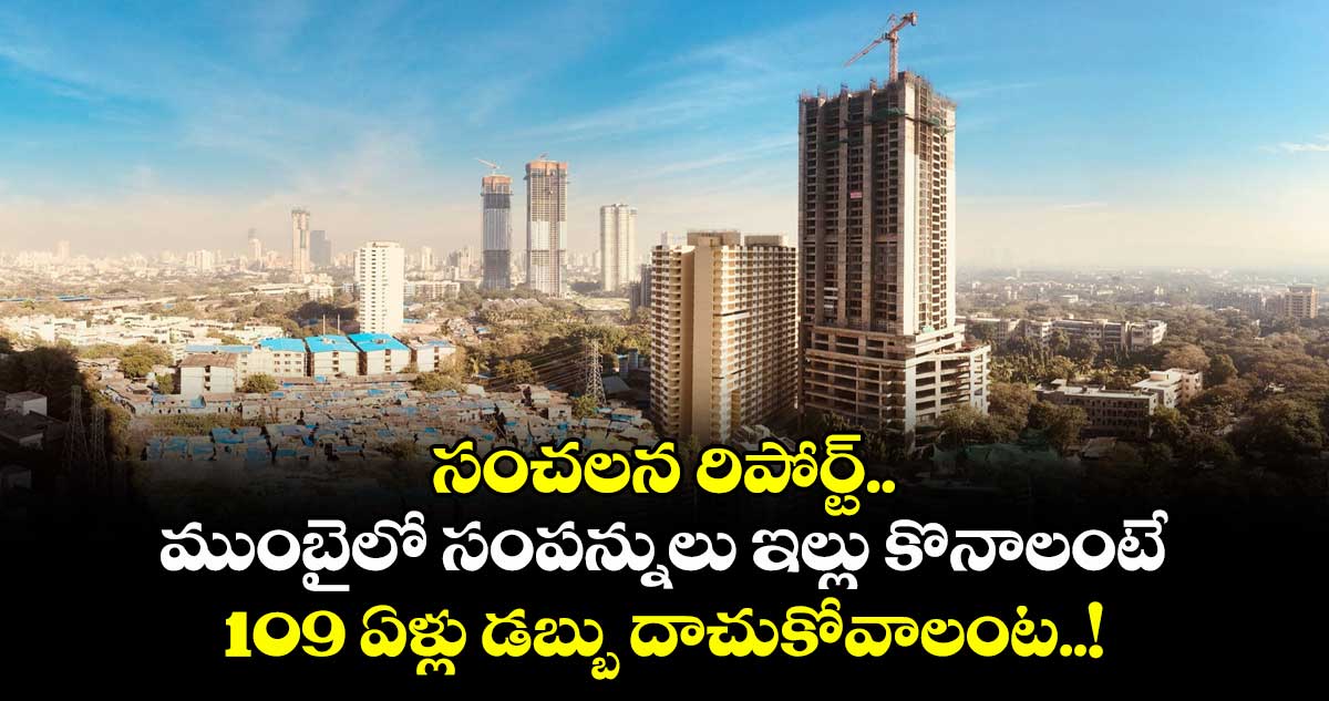 సంచలన రిపోర్ట్.. ముంబైలో సంపన్నులు ఇల్లు కొనాలంటే 109 ఏళ్లు డబ్బు దాచుకోవాలంట..!