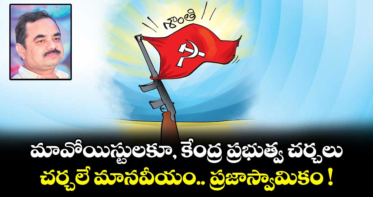 మావోయిస్టులకూ, కేంద్ర ప్రభుత్వ చర్చలు.. చర్చలే మానవీయం.. ప్రజాస్వామికం !