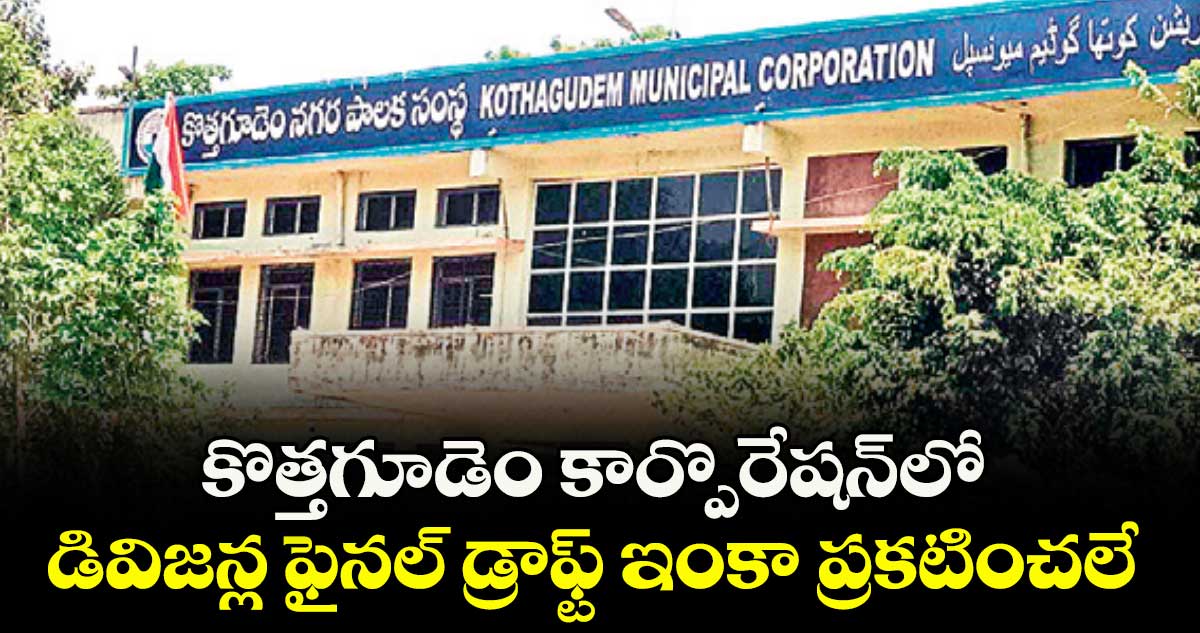 కొత్తగూడెం కార్పొరేషన్లో డివిజన్ల ఫైనల్ డ్రాఫ్ట్ ఇంకా ప్రకటించలే