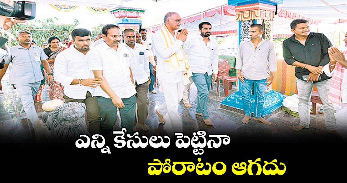 ఎన్ని కేసులు పెట్టినా పోరాటం ఆగదు : మాజీ మంత్రి, ఎమ్మెల్యే హరీశ్ రావు