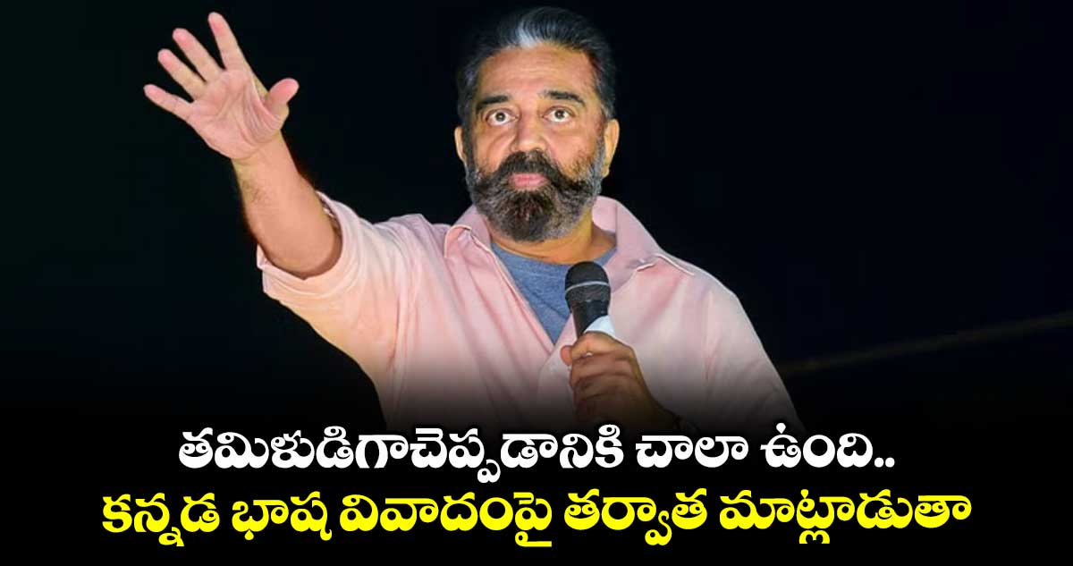 తమిళుడిగాచెప్పడానికి చాలా ఉంది.. కన్నడ భాష వివాదంపై తర్వాత మాట్లాడుతా: కమలహాసన్
