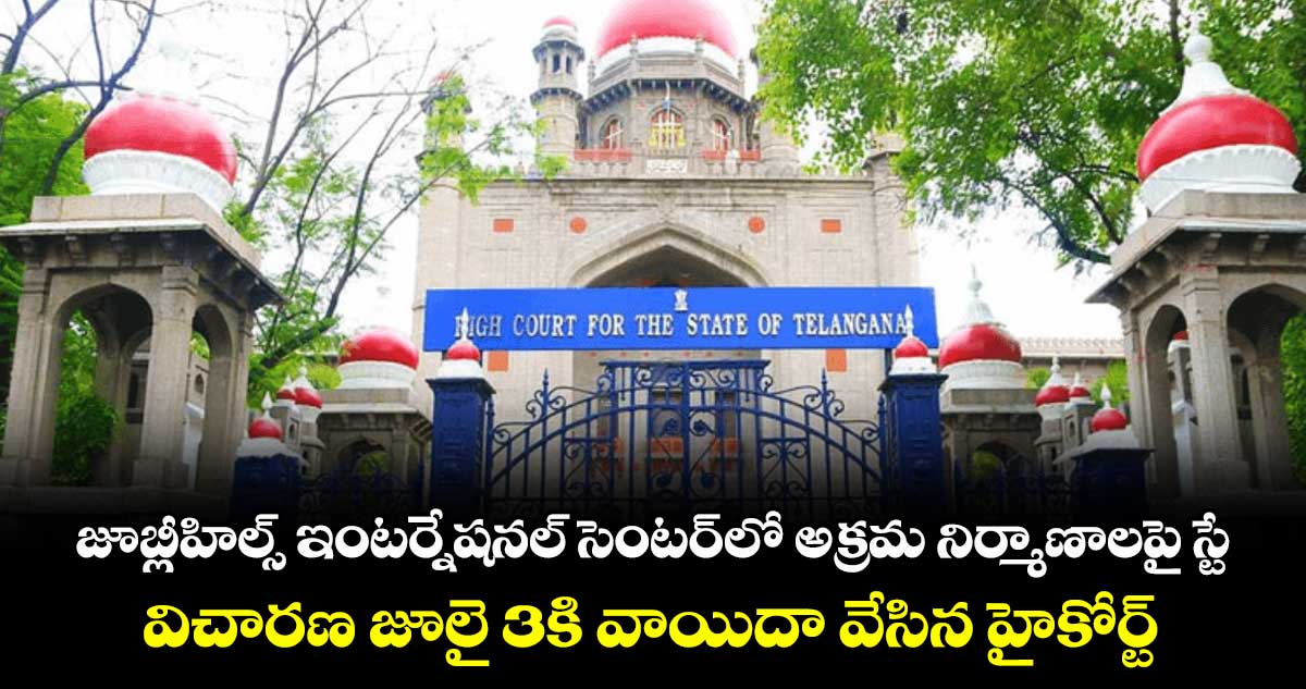 జూబ్లీహిల్స్ ఇంటర్నేషనల్ సెంటర్లో అక్రమ నిర్మాణాలపై స్టే..విచారణ జూలై 3కి వాయిదా వేసిన హైకోర్ట్