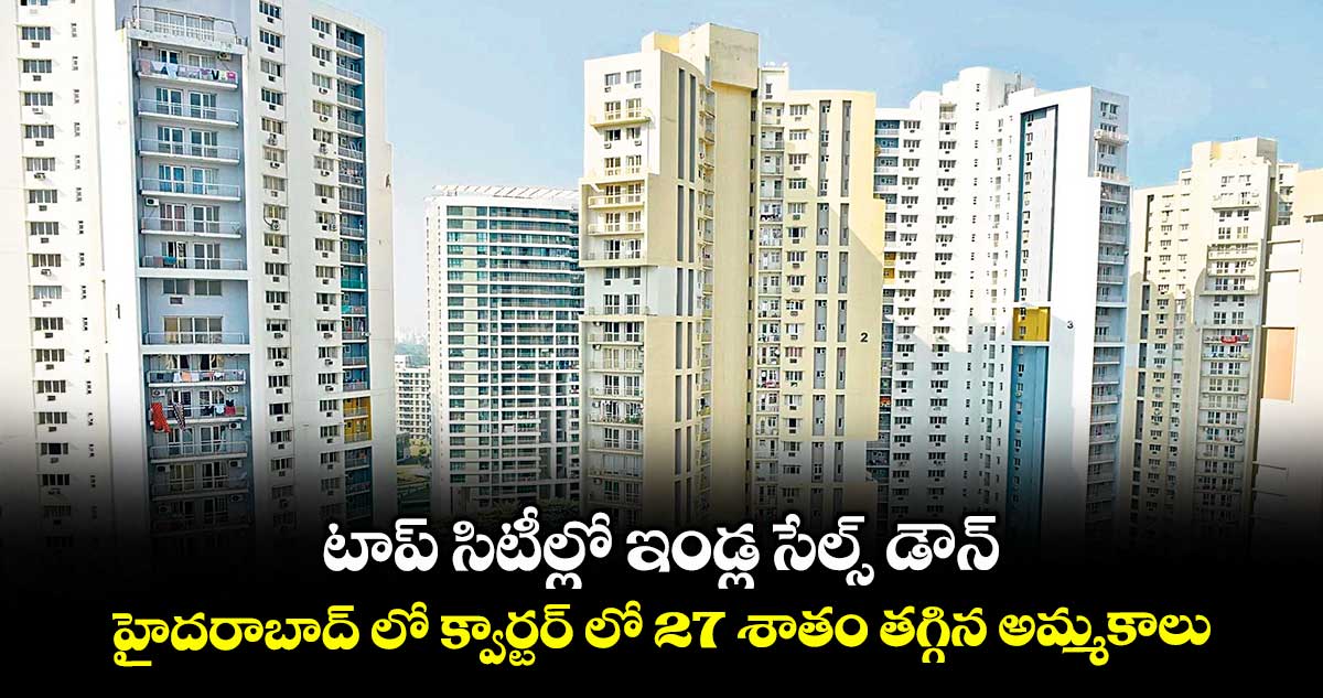 టాప్ సిటీల్లో ఇండ్ల సేల్స్ డౌన్.. హైదరాబాద్ లో క్వార్టర్ లో 27 శాతం తగ్గిన అమ్మకాలు