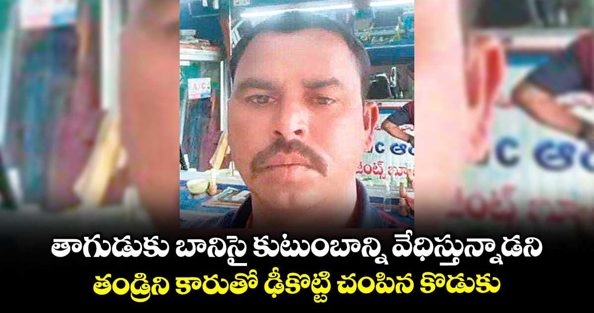 తాగుడుకు బానిసై కుటుంబాన్ని వేధిస్తున్నాడని..తండ్రిని కారుతో ఢీకొట్టి చంపిన కొడుకు