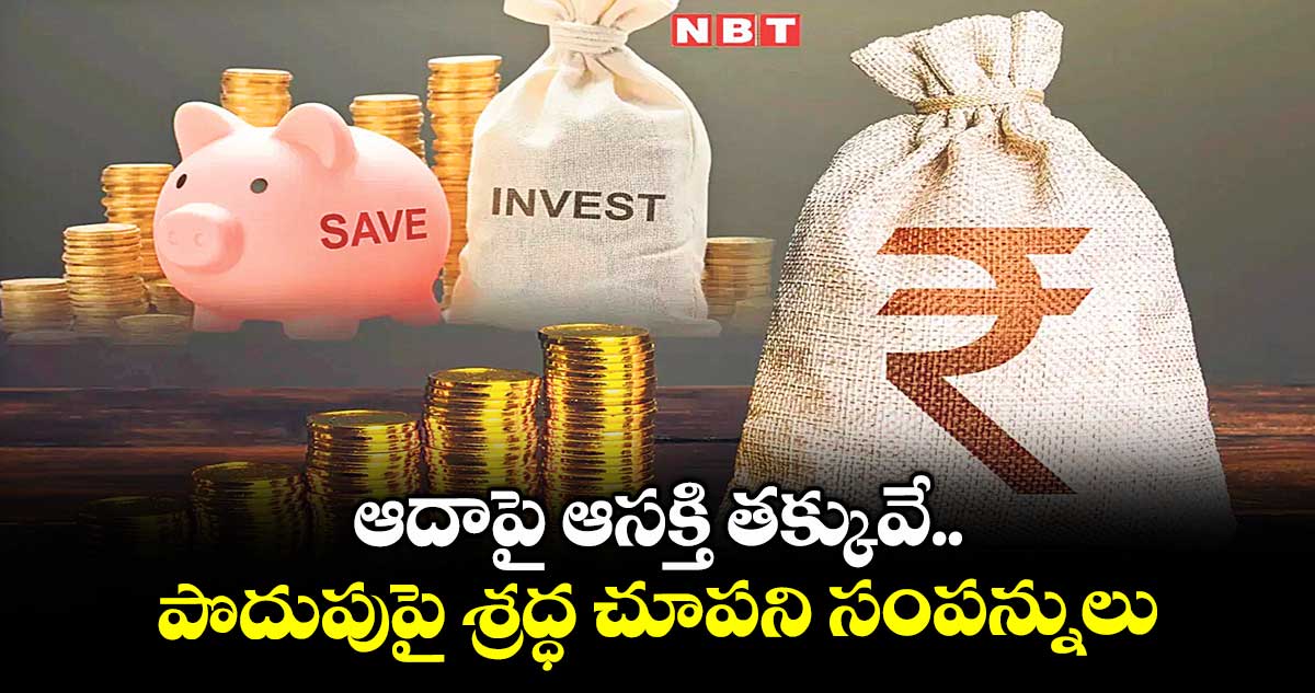ఆదాపై ఆసక్తి తక్కువే .. పొదుపుపై శ్రద్ధ చూపని సంపన్నులు