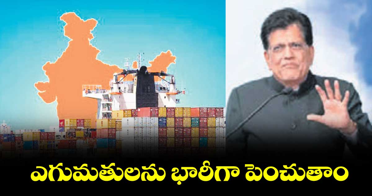 ఎగుమతులను భారీగా పెంచుతాం: కేంద్రమంత్రి పీయుష్ గోయల్